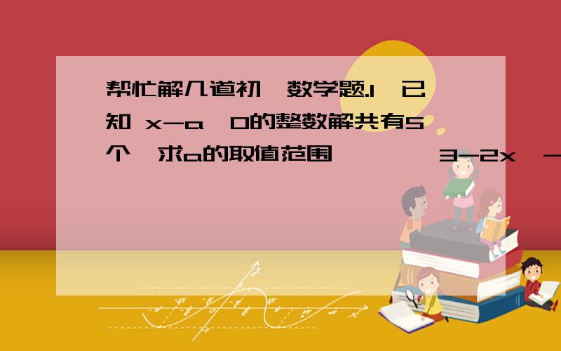 帮忙解几道初一数学题.1、已知 x-a≥0的整数解共有5个,求a的取值范围        3-2x＞-12、如果|x/2+1|=1+x/2,|2x/3-2|=2-2x/3,那么x的取值范围.3、用120根火柴,首尾相接围成一个三条边互不相等的三角形,