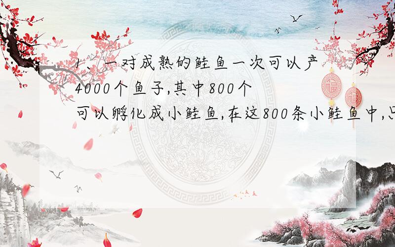 1、一对成熟的鲑鱼一次可以产4000个鱼子,其中800个可以孵化成小鲑鱼,在这800条小鲑鱼中,只有200条可以存活下来.如果想要100万条鲑鱼存活下来,那么至少要有多少个鱼子?2、请你用身边熟悉的