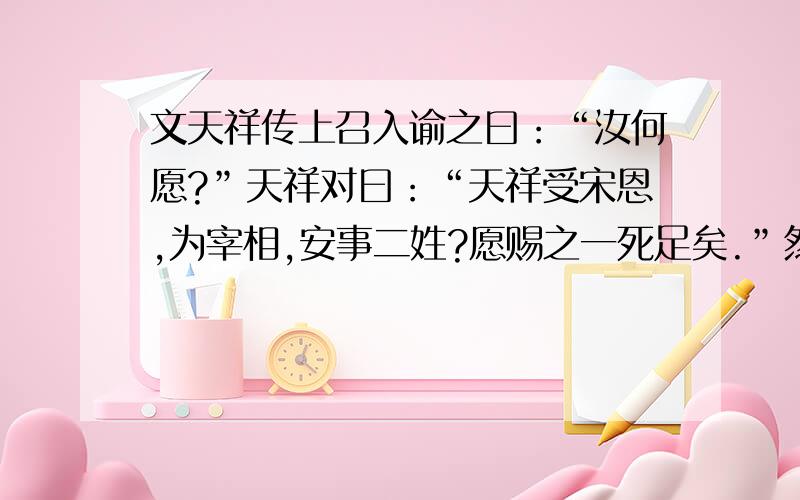 文天祥传上召入谕之曰：“汝何愿?”天祥对曰：“天祥受宋恩,为宰相,安事二姓?愿赐之一死足矣.”然犹不忍,遽麾之退.言者力赞从天祥之请,从之.俄有诏使止之,天祥死矣.天祥临刑殊从容,谓