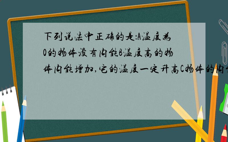 下列说法中正确的是：A温度为0的物体没有内能B温度高的物体内能增加,它的温度一定升高C物体的内能增加,它的温度一定升高D物体的温度升高,它的内那能增加对了还有一道题用打气筒给单