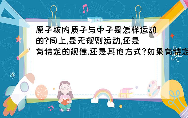 原子核内质子与中子是怎样运动的?同上,是无规则运动,还是有特定的规律,还是其他方式?如果有特定的规律,那有理论来描述它吗,这种理论叫声么名字?共2个问题,我问的是“原子核内质子与中