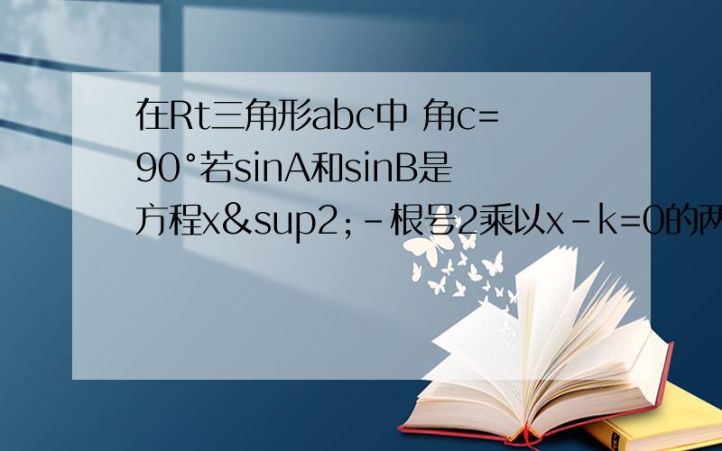 在Rt三角形abc中 角c=90°若sinA和sinB是方程x²-根号2乘以x-k=0的两根 求∠A、∠B以及K的值同上