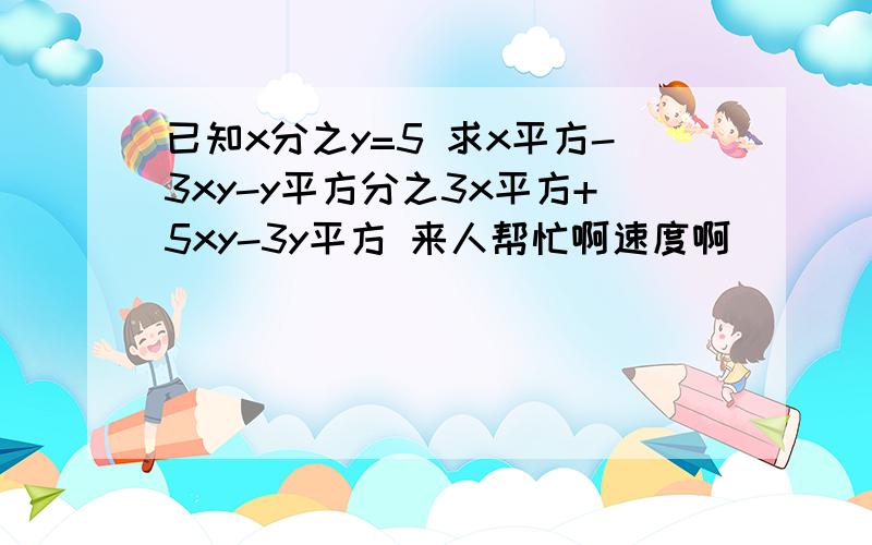 已知x分之y=5 求x平方-3xy-y平方分之3x平方+5xy-3y平方 来人帮忙啊速度啊