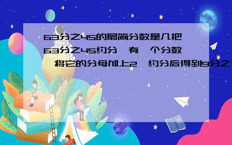 63分之45的最简分数是几把63分之45约分,有一个分数,将它的分母加上2,约分后得到9分之7；如果将它的分母加上3,则约分后得到4分之3.求原分数 方法一定要哦!