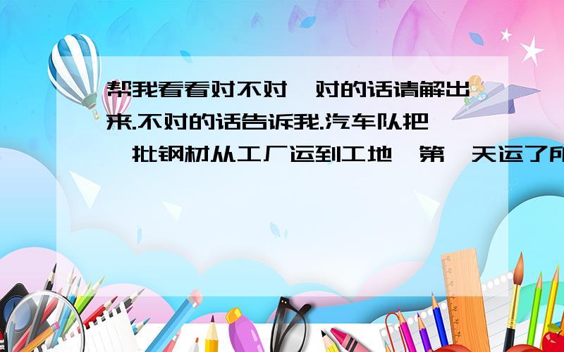 帮我看看对不对,对的话请解出来.不对的话告诉我.汽车队把一批钢材从工厂运到工地,第一天运了所有钢材的四分之一又7吨,第二天运了余下的五分之二又2吨,这样还剩下全部的十五分之八没