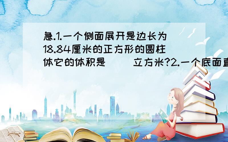 急.1.一个侧面展开是边长为18.84厘米的正方形的圆柱体它的体积是( )立方米?2.一个底面直径为4厘米高为6厘米的圆柱体如果把它沿直径垂直于底面切成两半,表面积增加了( )平方厘米?3.一个圆