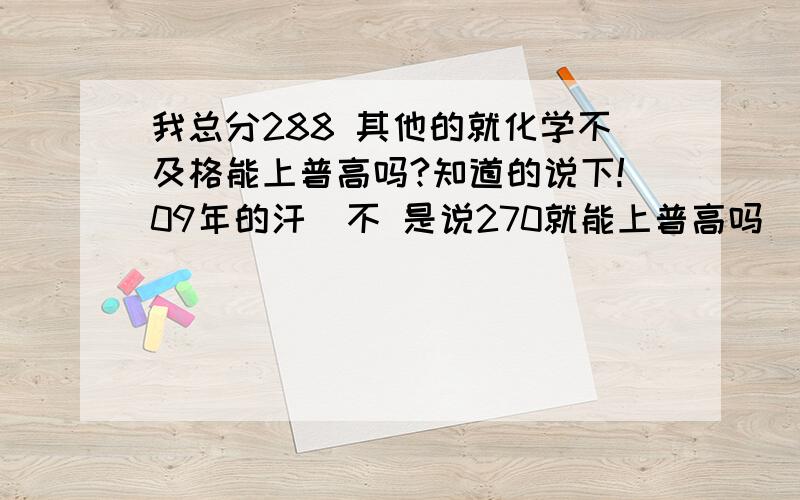 我总分288 其他的就化学不及格能上普高吗?知道的说下!09年的汗  不 是说270就能上普高吗  为什么不行？   没办法 我也想上中专   郁闷 我父母不答应