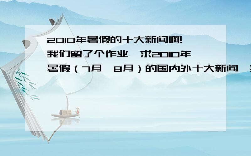 2010年暑假的十大新闻啊!我们留了个作业,求2010年暑假（7月、8月）的国内外十大新闻、我不急,在暑假结束给我就好越快越好哦!要写上具体日期哦！所以应该多一些政治上的事！