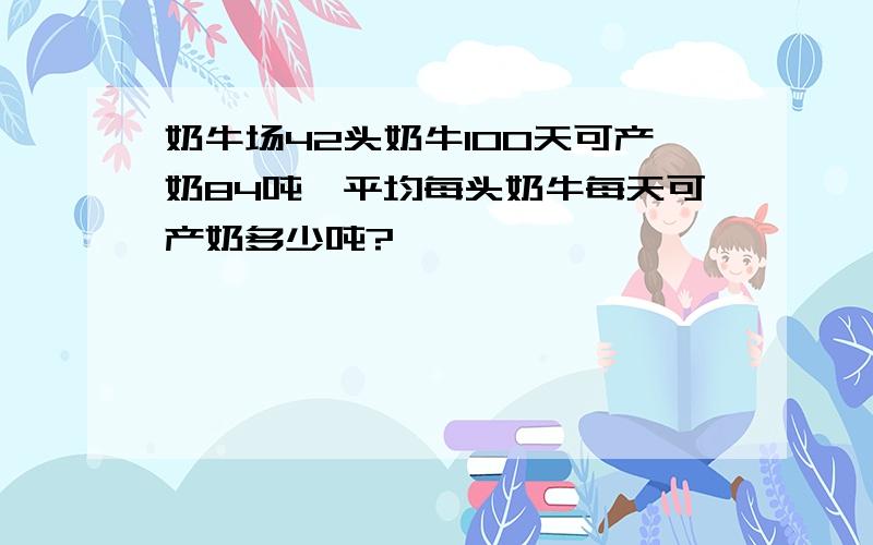 奶牛场42头奶牛100天可产奶84吨,平均每头奶牛每天可产奶多少吨?