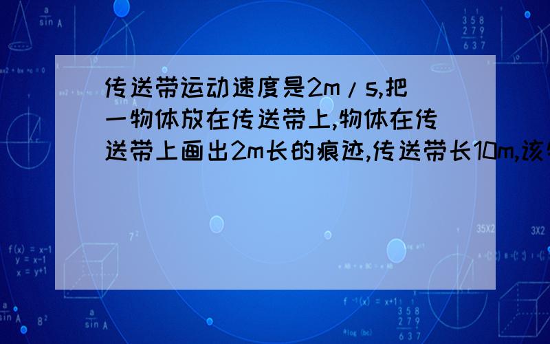 传送带运动速度是2m/s,把一物体放在传送带上,物体在传送带上画出2m长的痕迹,传送带长10m,该物体在传送带上运动的时间是多少s