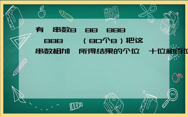 有一串数8、88、888、……888……（80个8）把这串数相加,所得结果的个位、十位和百位上的数字各是多少?