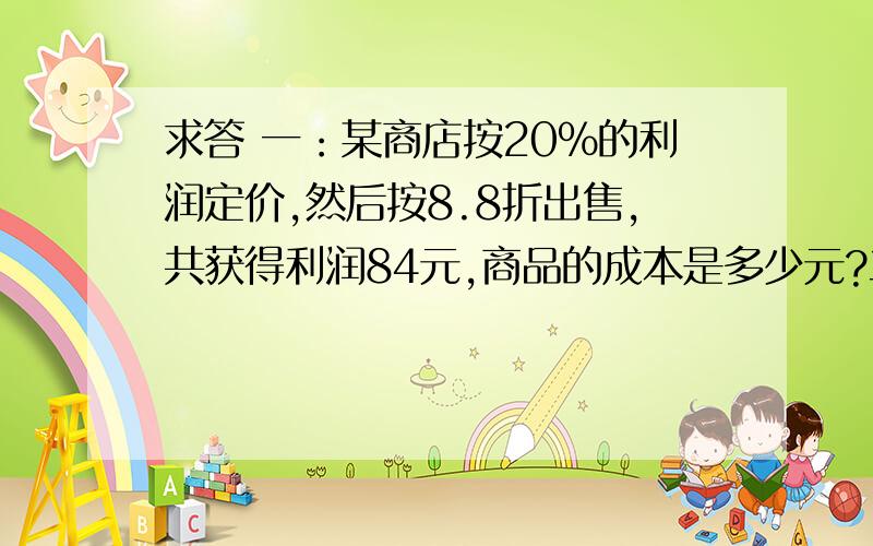 求答 一：某商店按20%的利润定价,然后按8.8折出售,共获得利润84元,商品的成本是多少元?二：商店以每双6.5元的价格购进一批凉鞋,售价为每双7.4元,买到还剩5双时,除成本外获利44元,这批凉鞋