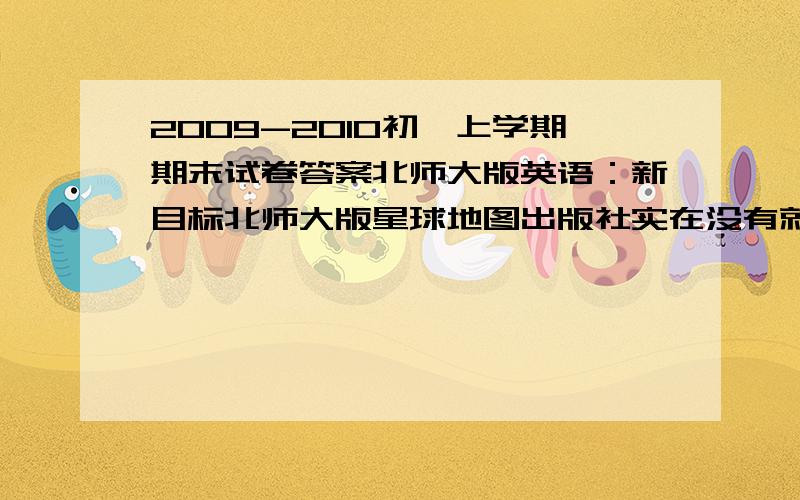 2009-2010初一上学期期末试卷答案北师大版英语：新目标北师大版星球地图出版社实在没有就以前的（答得好加分）