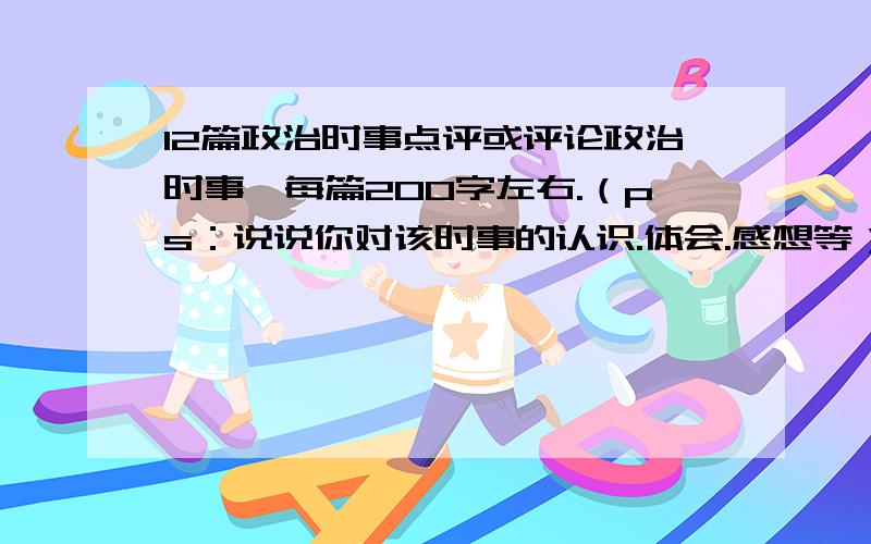 12篇政治时事点评或评论政治时事,每篇200字左右.（ps：说说你对该时事的认识.体会.感想等）