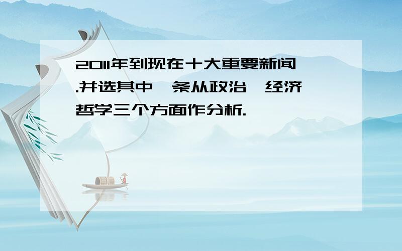 2011年到现在十大重要新闻.并选其中一条从政治,经济,哲学三个方面作分析.