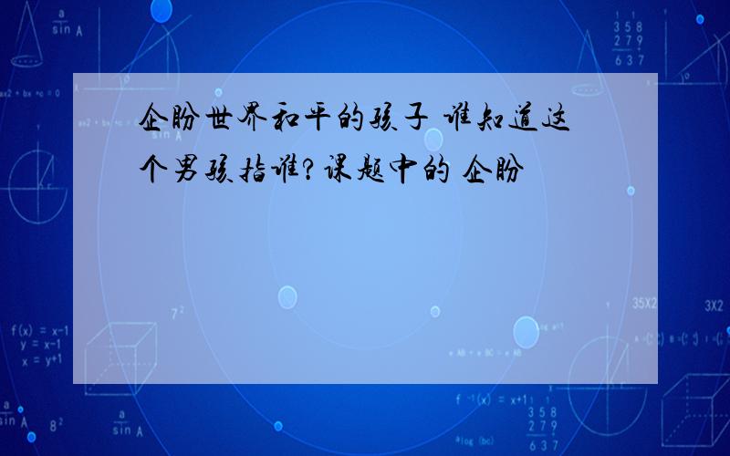 企盼世界和平的孩子 谁知道这个男孩指谁?课题中的 企盼