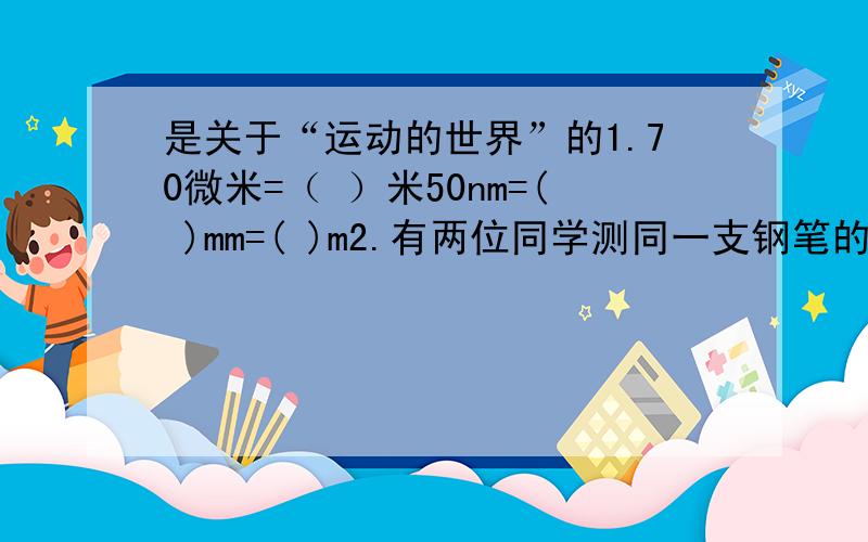 是关于“运动的世界”的1.70微米=（ ）米50nm=( )mm=( )m2.有两位同学测同一支钢笔的长度,甲测得结果为12.82cm,乙测得结果为12.8cm,那么：若这两位同学在测量时都没有出现错误,则结果不同的原因