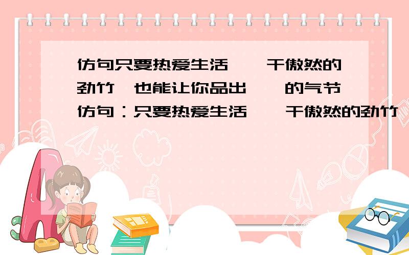 仿句只要热爱生活,一干傲然的劲竹,也能让你品出铮铮的气节仿句：只要热爱生活,一干傲然的劲竹,也能让你品出铮铮的气节