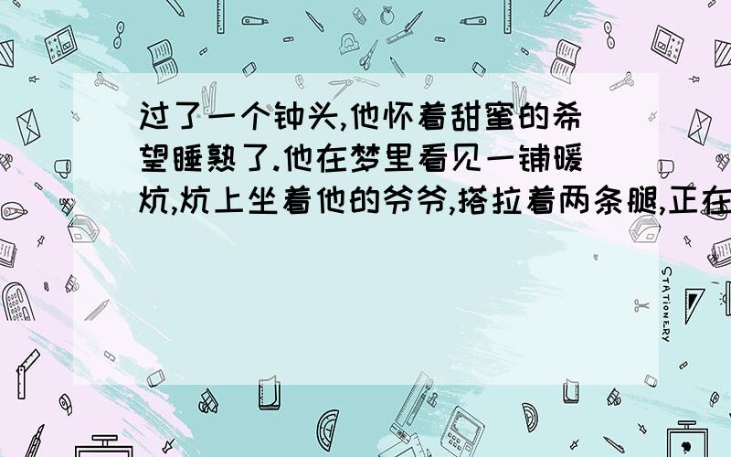 过了一个钟头,他怀着甜蜜的希望睡熟了.他在梦里看见一铺暖炕,炕上坐着他的爷爷,搭拉着两条腿,正在念他的信……泥鳅在炕边走来走去,摇着尾巴……   续写,要求写100以上的