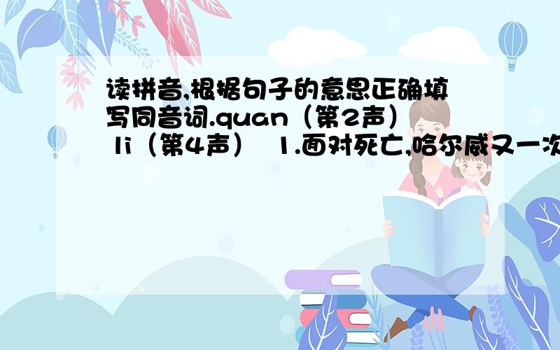 读拼音,根据句子的意思正确填写同音词.quan（第2声） li（第4声）  1.面对死亡,哈尔威又一次运用了成为一名英雄的（）.2.这几年,信阳人民积极整治环境,（）打造蓝天碧水的新信阳.3.他滥用