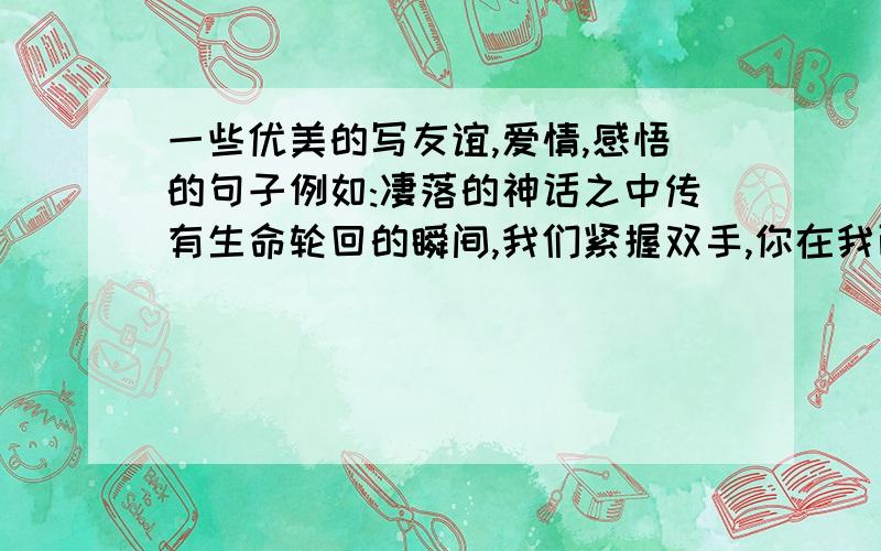 一些优美的写友谊,爱情,感悟的句子例如:凄落的神话之中传有生命轮回的瞬间,我们紧握双手,你在我面前慢慢消失,蓦地,我们被丢向两边百年后,再度相见.露水不过是花的寄语,夏天不过是寂寞