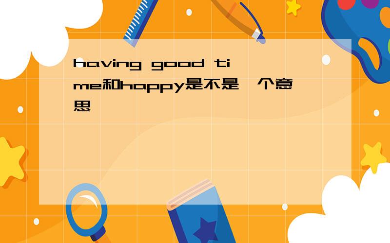 having good time和happy是不是一个意思