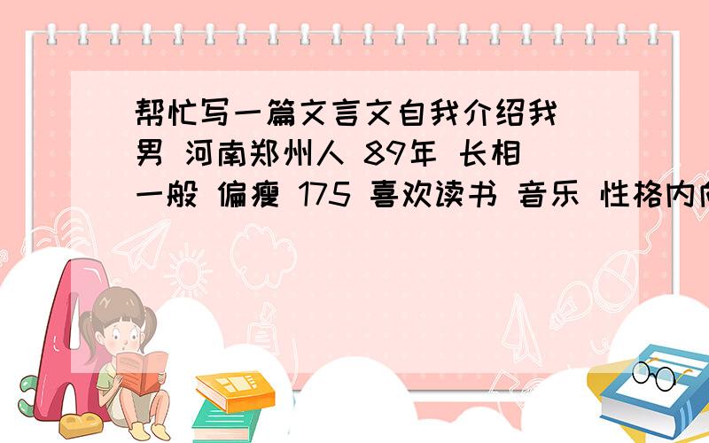 帮忙写一篇文言文自我介绍我 男 河南郑州人 89年 长相一般 偏瘦 175 喜欢读书 音乐 性格内向 谨小慎微 平时 沉默寡言