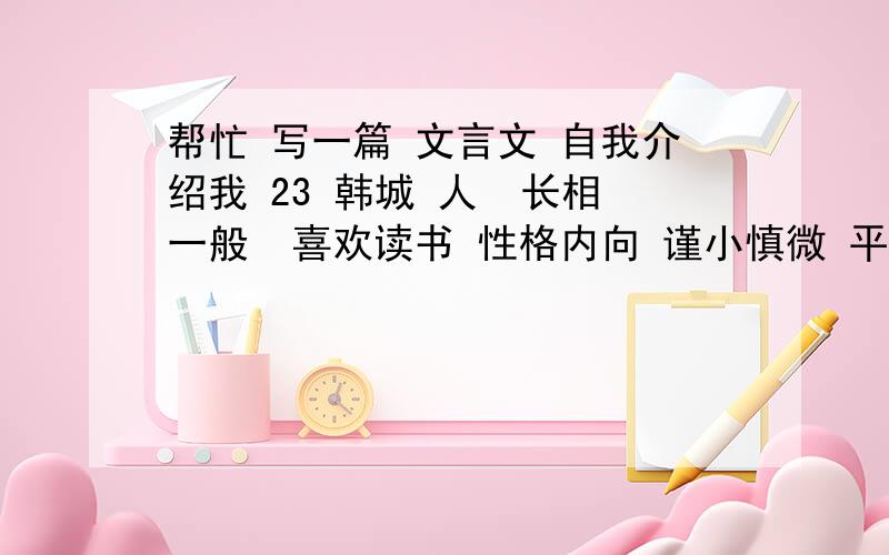 帮忙 写一篇 文言文 自我介绍我 23 韩城 人  长相一般  喜欢读书 性格内向 谨小慎微 平时 沉默寡言 朋友比较少