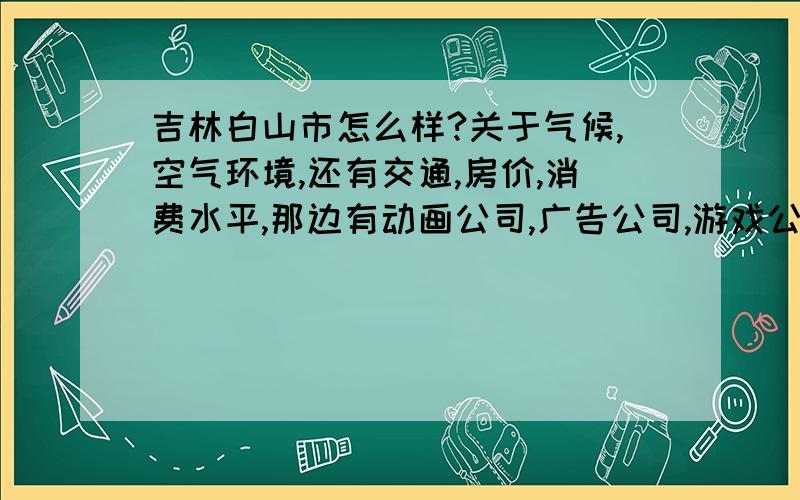 吉林白山市怎么样?关于气候,空气环境,还有交通,房价,消费水平,那边有动画公司,广告公司,游戏公司之类的吗?请问一个陕西人去那边可以适应那边的寒冷吗?