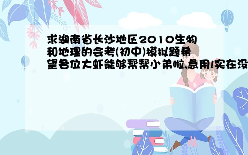 求湖南省长沙地区2010生物和地理的会考(初中)模拟题希望各位大虾能够帮帮小弟啦,急用!实在没有的话,有其中一个也行