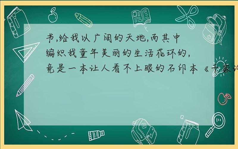 书,给我以广阔的天地,而其中编织我童年美丽的生活花环的,竟是一本让人看不上眼的石印本《千家诗》.解释编织我童年美丽的生活花环在句中的意思