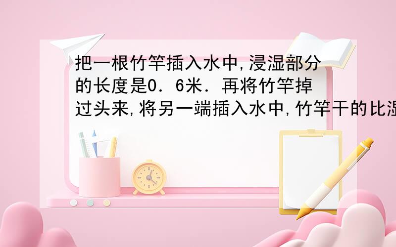 把一根竹竿插入水中,浸湿部分的长度是0．6米．再将竹竿掉过头来,将另一端插入水中,竹竿干的比湿短0．3.这根竹竿长多少米?