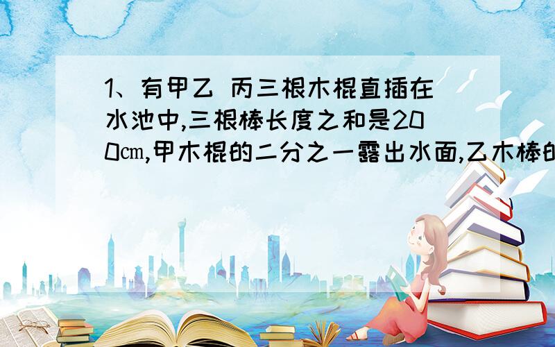 1、有甲乙 丙三根木棍直插在水池中,三根棒长度之和是200㎝,甲木棍的二分之一露出水面,乙木棒的五分之二露出水面,丙木棒的三分之二露出水面,水池的水深是多少cm?