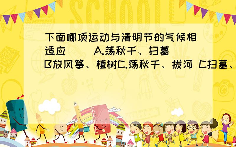 下面哪项运动与清明节的气候相适应（ ）A.荡秋千、扫墓 B放风筝、植树C.荡秋千、拔河 C扫墓、拔河有气候这个条件,不知是不是B ┌——┬—┐┌—├——┐┌—┬┌┬╮┌┬—┴—╮ ┌—