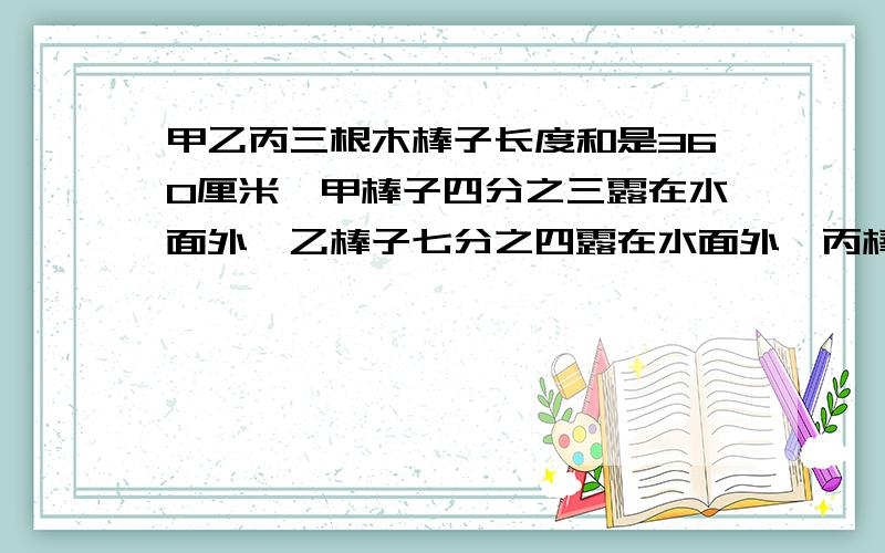 甲乙丙三根木棒子长度和是360厘米,甲棒子四分之三露在水面外,乙棒子七分之四露在水面外,丙棒子五分之二露在水面外,求甲乙丙各长多少厘米