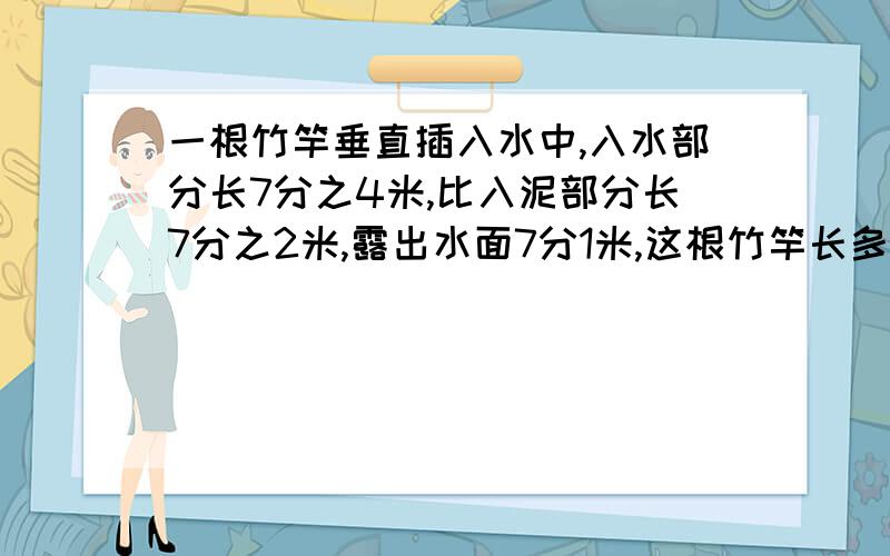 一根竹竿垂直插入水中,入水部分长7分之4米,比入泥部分长7分之2米,露出水面7分1米,这根竹竿长多少米?