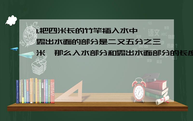 1.把四米长的竹竿插入水中,露出水面的部分是二又五分之三米,那么入水部分和露出水面部分的长度之比是___2.两个数的比值是三分之四,比的前项与后项同时乘3,那么最简整数比是____3.比的前