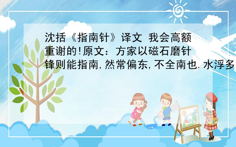 沈括《指南针》译文 我会高额重谢的!原文：方家以磁石磨针锋则能指南,然常偏东,不全南也.水浮多荡摇,指爪及碗唇上皆可为之,运转尤速.但坚滑易坠,不若缕悬为最善.其法取新纩中独茧缕,