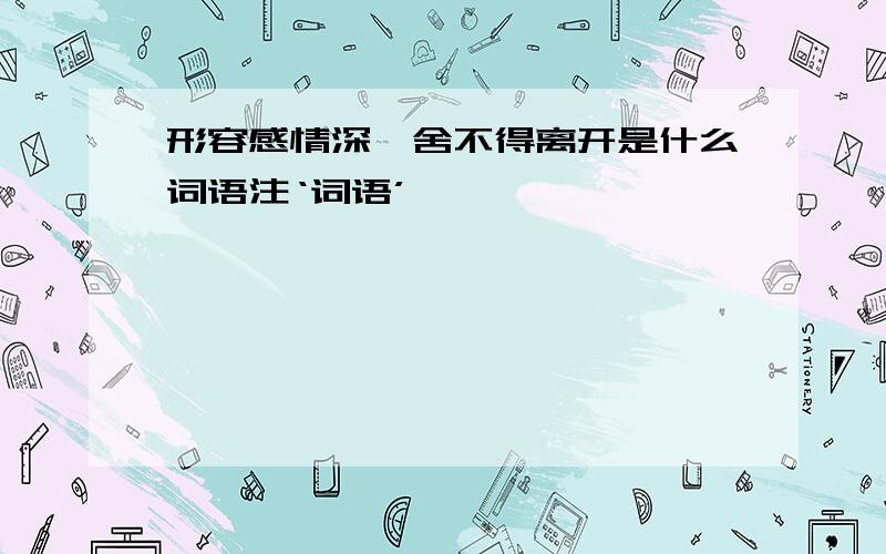 形容感情深,舍不得离开是什么词语注‘词语’————————