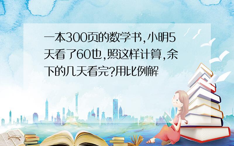 一本300页的数学书,小明5天看了60也,照这样计算,余下的几天看完?用比例解