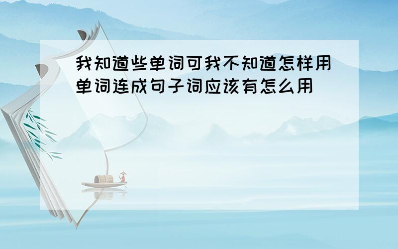 我知道些单词可我不知道怎样用单词连成句子词应该有怎么用