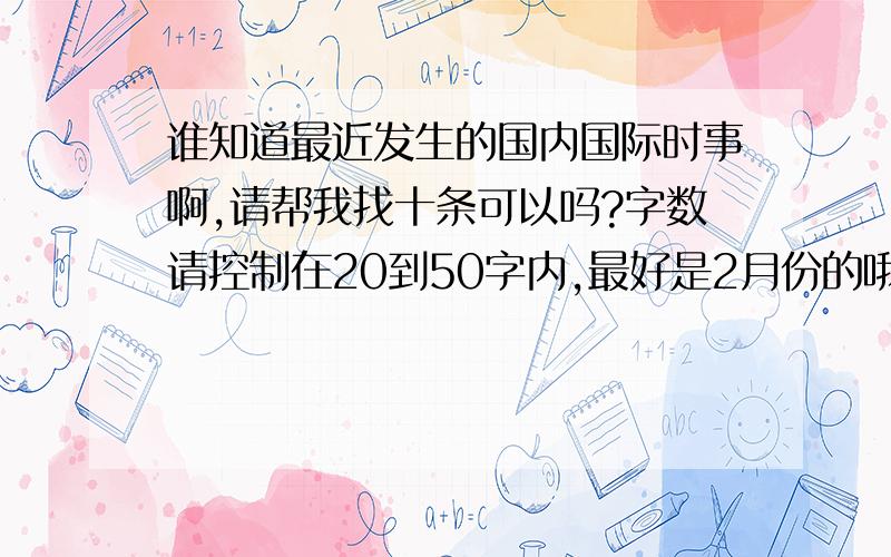 谁知道最近发生的国内国际时事啊,请帮我找十条可以吗?字数请控制在20到50字内,最好是2月份的哦!紧急紧急,十万火急