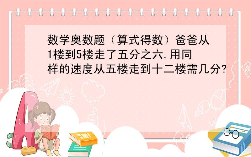 数学奥数题（算式得数）爸爸从1楼到5楼走了五分之六,用同样的速度从五楼走到十二楼需几分?