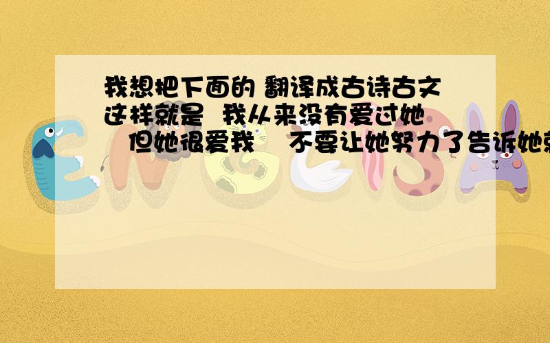 我想把下面的 翻译成古诗古文这样就是  我从来没有爱过她   但她很爱我    不要让她努力了告诉她就算在一起  也不可能得到我的爱    我的心里实在是装不下第二个人了就是分手吧这样