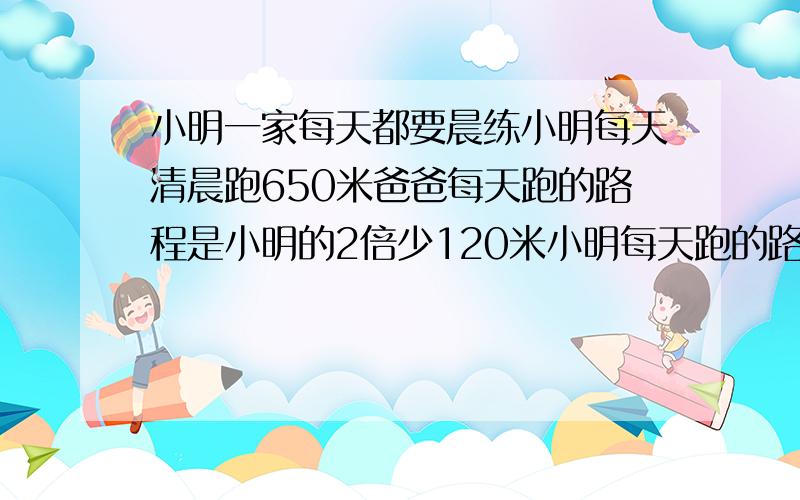 小明一家每天都要晨练小明每天清晨跑650米爸爸每天跑的路程是小明的2倍少120米小明每天跑的路程比妈妈跑的2倍少350米（方程解）求跪了!