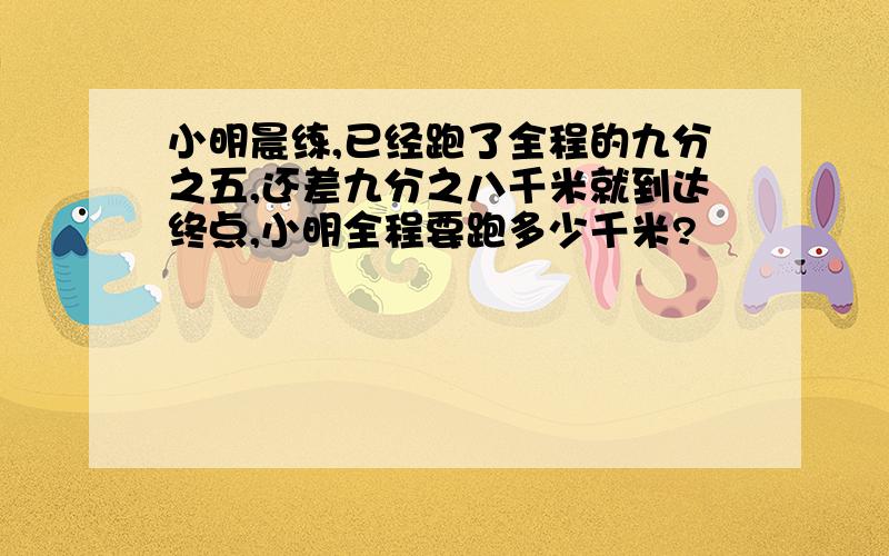 小明晨练,已经跑了全程的九分之五,还差九分之八千米就到达终点,小明全程要跑多少千米?