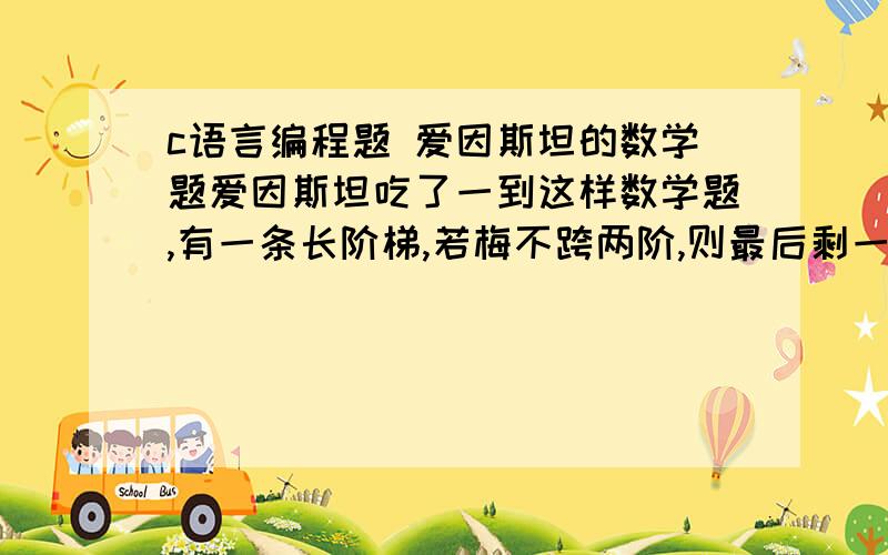 c语言编程题 爱因斯坦的数学题爱因斯坦吃了一到这样数学题,有一条长阶梯,若梅不跨两阶,则最后剩一阶,若每步跨三阶,最后剩两阶,若每步跨5阶,做后剩4阶,若每步跨6阶则最后剩5阶.若每次跨7