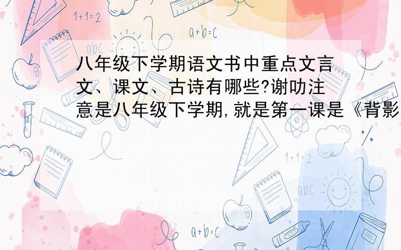 八年级下学期语文书中重点文言文、课文、古诗有哪些?谢叻注意是八年级下学期,就是第一课是《背影》那个版本,重点课文,文言文,古诗有哪些?重赏!