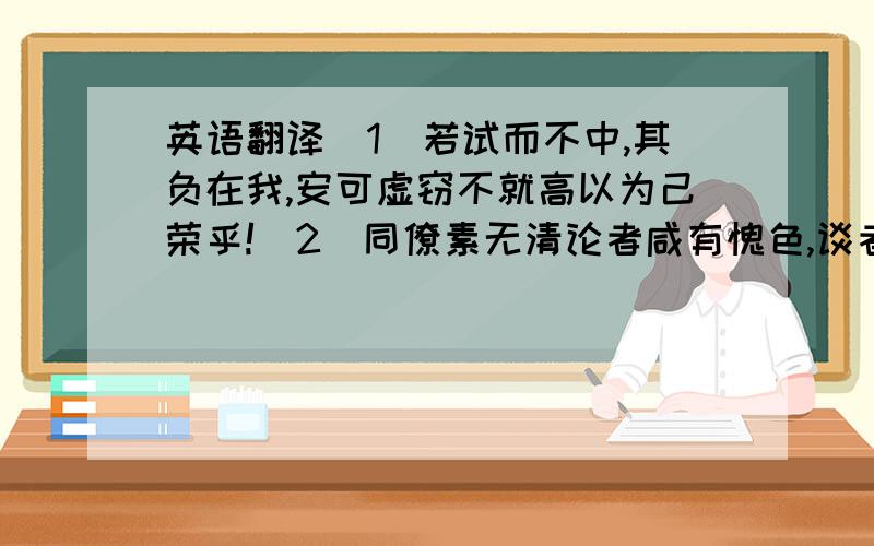 英语翻译（1）若试而不中,其负在我,安可虚窃不就高以为己荣乎!（2）同僚素无清论者咸有愧色,谈者称之.