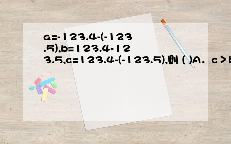 a=-123.4-(-123.5),b=123.4-123.5,c=123.4-(-123.5),则 ( )A．c＞b＞aB．c＞a＞bC．a＞b＞cD．b＞c＞a 101033